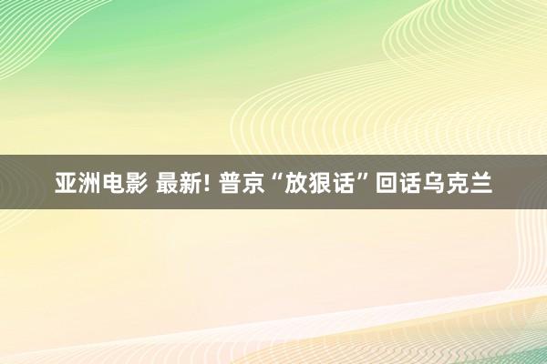 亚洲电影 最新! 普京“放狠话”回话乌克兰