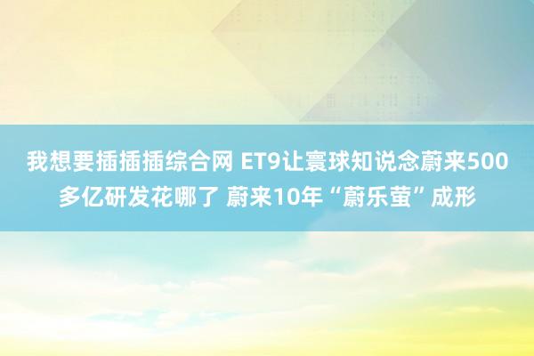 我想要插插插综合网 ET9让寰球知说念蔚来500多亿研发花哪了 蔚来10年“蔚乐萤”成形