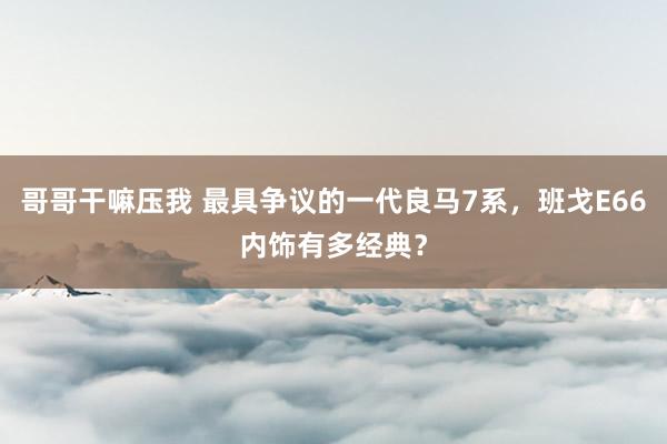 哥哥干嘛压我 最具争议的一代良马7系，班戈E66内饰有多经典？