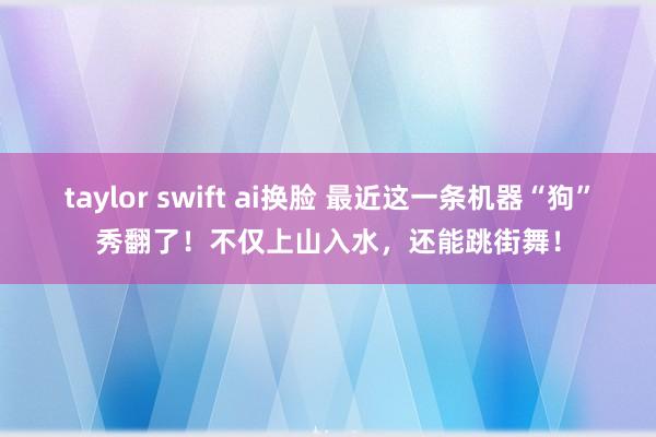 taylor swift ai换脸 最近这一条机器“狗”秀翻了！不仅上山入水，还能跳街舞！