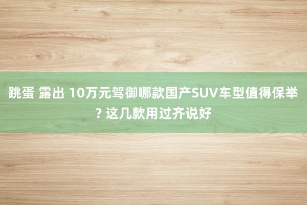 跳蛋 露出 10万元驾御哪款国产SUV车型值得保举? 这几款用过齐说好