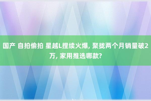 国产 自拍偷拍 星越L捏续火爆， 聚拢两个月销量破2万， 家用推选哪款?