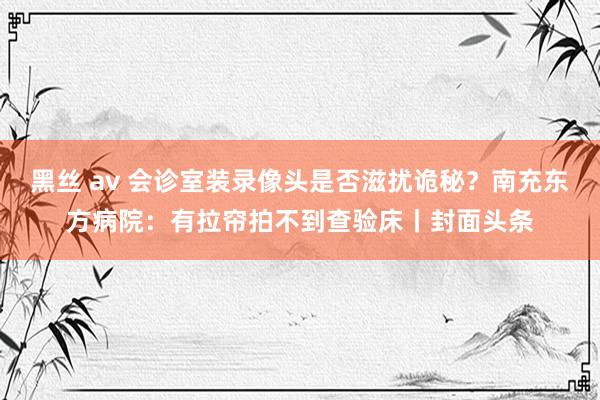 黑丝 av 会诊室装录像头是否滋扰诡秘？南充东方病院：有拉帘拍不到查验床丨封面头条