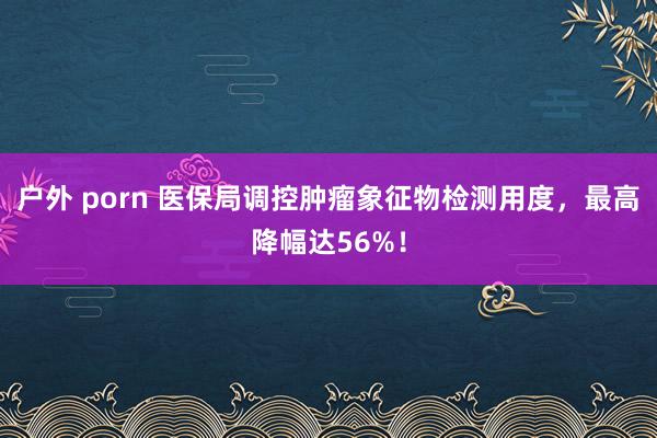 户外 porn 医保局调控肿瘤象征物检测用度，最高降幅达56%！