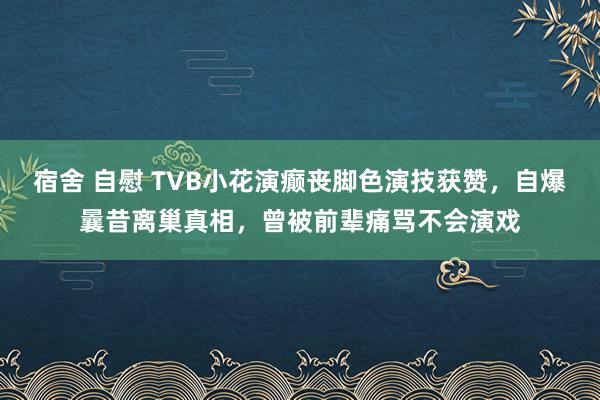 宿舍 自慰 TVB小花演癫丧脚色演技获赞，自爆曩昔离巢真相，曾被前辈痛骂不会演戏