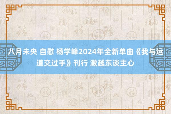 八月未央 自慰 杨学峰2024年全新单曲《我与运道交过手》刊行 激越东谈主心