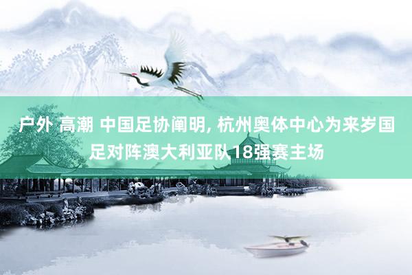 户外 高潮 中国足协阐明， 杭州奥体中心为来岁国足对阵澳大利亚队18强赛主场