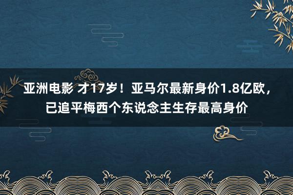 亚洲电影 才17岁！亚马尔最新身价1.8亿欧，已追平梅西个东说念主生存最高身价