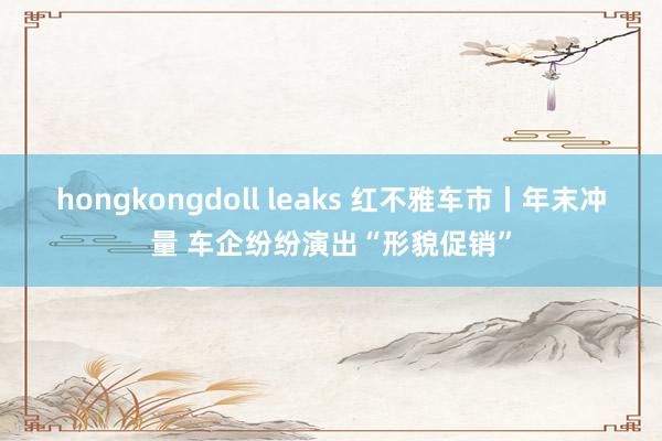 hongkongdoll leaks 红不雅车市丨年末冲量 车企纷纷演出“形貌促销”