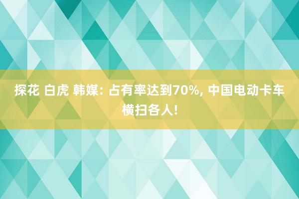 探花 白虎 韩媒: 占有率达到70%， 中国电动卡车横扫各人!