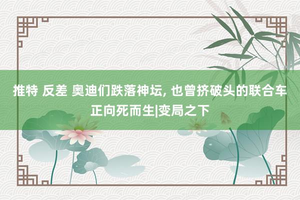 推特 反差 奥迪们跌落神坛， 也曾挤破头的联合车正向死而生|变局之下