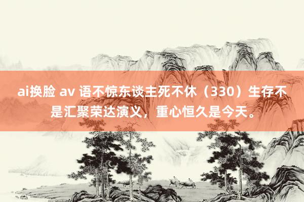 ai换脸 av 语不惊东谈主死不休（330）生存不是汇聚荣达演义，重心恒久是今天。