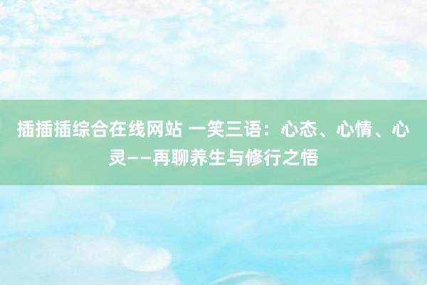 插插插综合在线网站 一笑三语：心态、心情、心灵——再聊养生与修行之悟