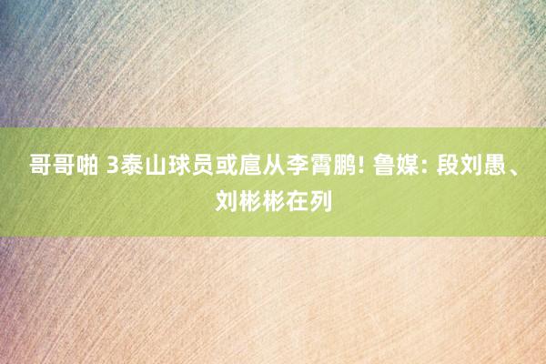 哥哥啪 3泰山球员或扈从李霄鹏! 鲁媒: 段刘愚、刘彬彬在列