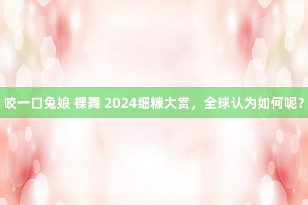 咬一口兔娘 裸舞 2024细糠大赏，全球认为如何呢？