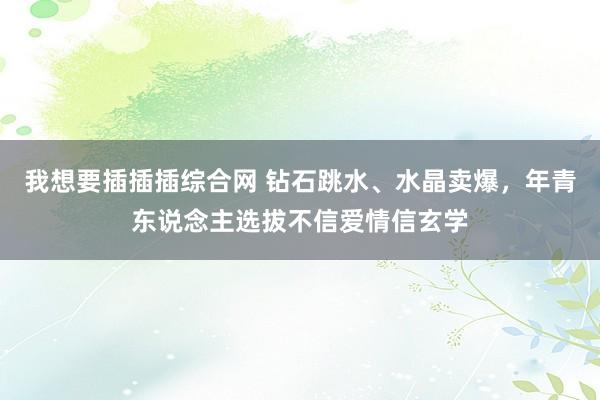 我想要插插插综合网 钻石跳水、水晶卖爆，年青东说念主选拔不信爱情信玄学