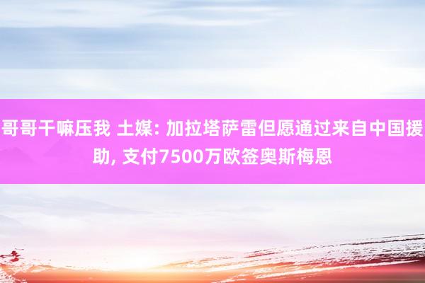 哥哥干嘛压我 土媒: 加拉塔萨雷但愿通过来自中国援助， 支付7500万欧签奥斯梅恩