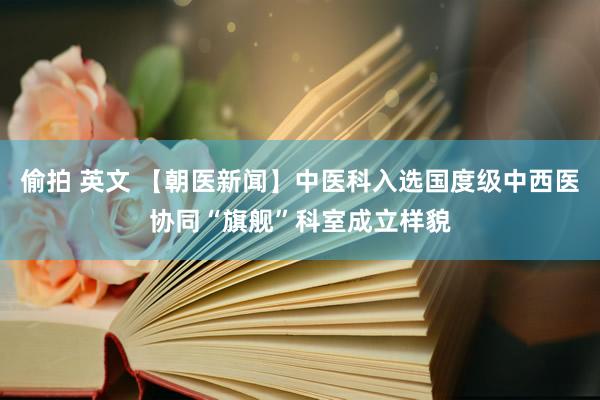 偷拍 英文 【朝医新闻】中医科入选国度级中西医协同“旗舰”科室成立样貌