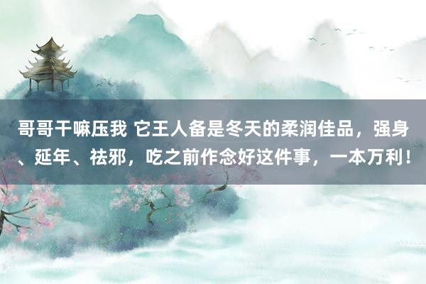 哥哥干嘛压我 它王人备是冬天的柔润佳品，强身、延年、祛邪，吃之前作念好这件事，一本万利！