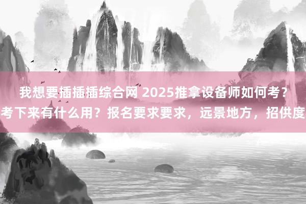 我想要插插插综合网 2025推拿设备师如何考？考下来有什么用？报名要求要求，远景地方，招供度