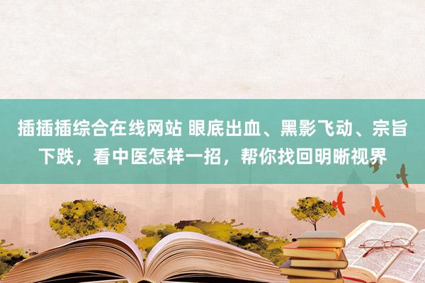 插插插综合在线网站 眼底出血、黑影飞动、宗旨下跌，看中医怎样一招，帮你找回明晰视界