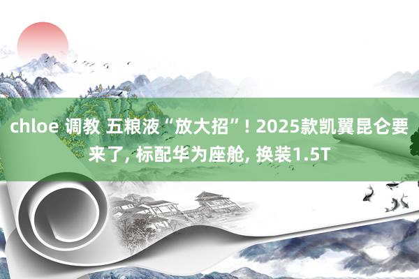 chloe 调教 五粮液“放大招”! 2025款凯翼昆仑要来了， 标配华为座舱， 换装1.5T