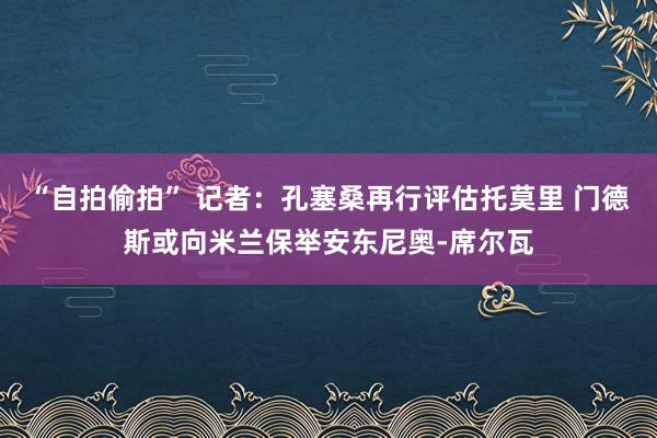 “自拍偷拍” 记者：孔塞桑再行评估托莫里 门德斯或向米兰保举安东尼奥-席尔瓦