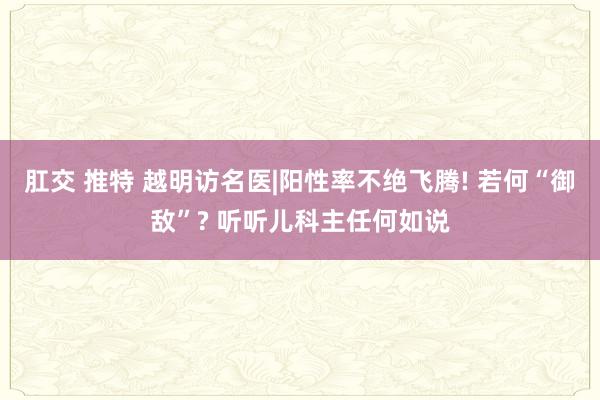 肛交 推特 越明访名医|阳性率不绝飞腾! 若何“御敌”? 听听儿科主任何如说