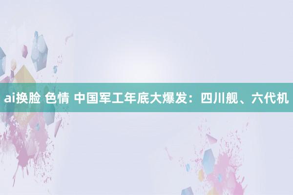 ai换脸 色情 中国军工年底大爆发：四川舰、六代机