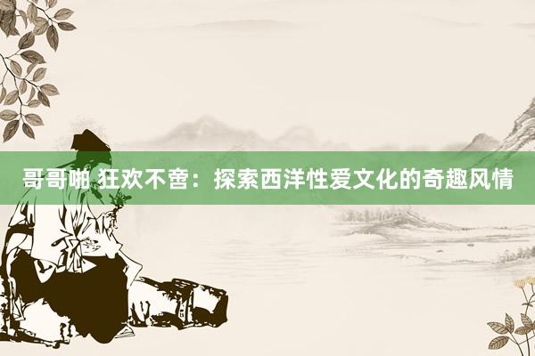 哥哥啪 狂欢不啻：探索西洋性爱文化的奇趣风情