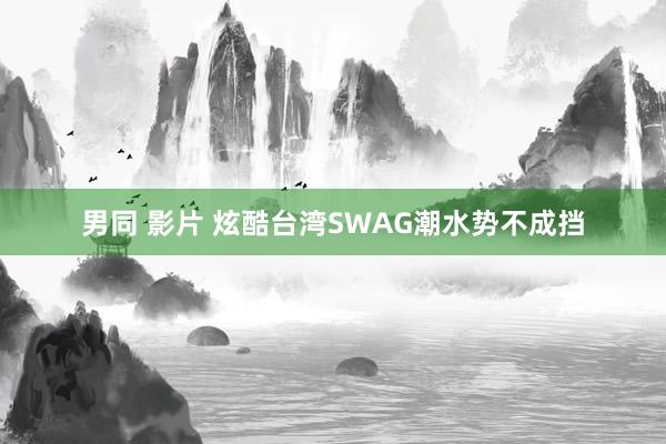 男同 影片 炫酷台湾SWAG潮水势不成挡