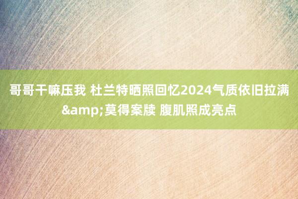 哥哥干嘛压我 杜兰特晒照回忆2024气质依旧拉满&莫得案牍 腹肌照成亮点