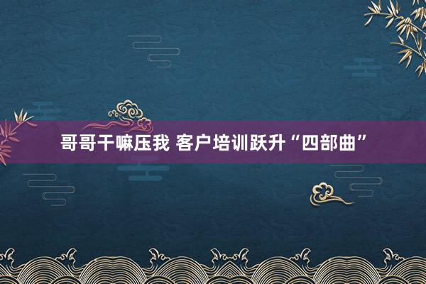 哥哥干嘛压我 客户培训跃升“四部曲”