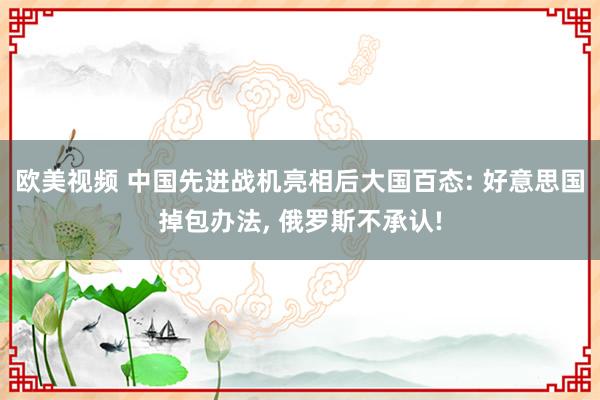 欧美视频 中国先进战机亮相后大国百态: 好意思国掉包办法， 俄罗斯不承认!