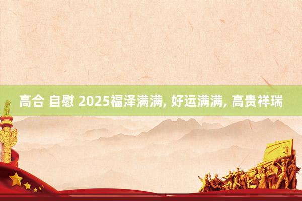 高合 自慰 2025福泽满满， 好运满满， 高贵祥瑞