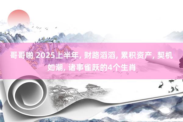 哥哥啪 2025上半年， 财路滔滔， 累积资产， 契机如潮， 诸事雀跃的4个生肖