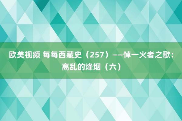 欧美视频 每每西藏史（257）——悼一火者之歌：离乱的烽烟（六）