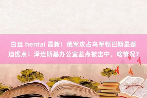 白丝 hentai 最新！俄军攻占乌军顿巴斯最蹙迫据点！泽连斯基办公室差点被击中，啥情况？