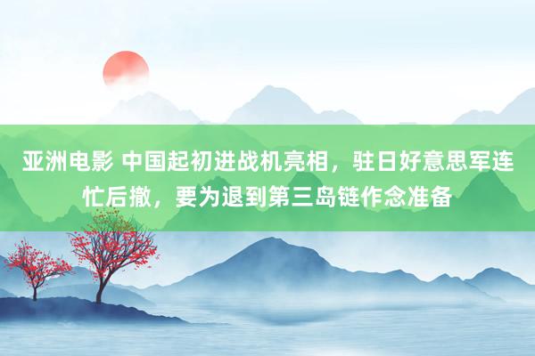 亚洲电影 中国起初进战机亮相，驻日好意思军连忙后撤，要为退到第三岛链作念准备