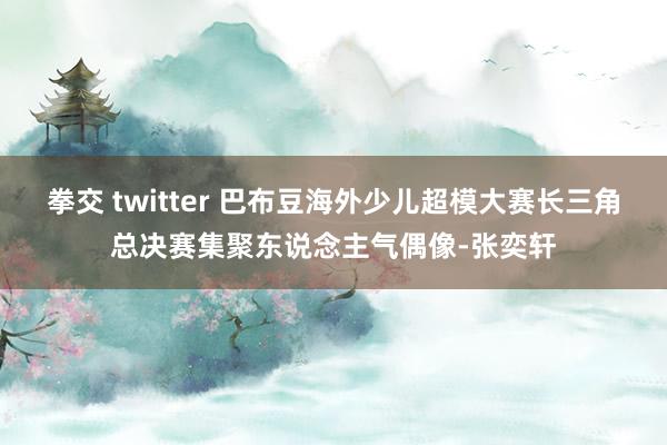 拳交 twitter 巴布豆海外少儿超模大赛长三角总决赛集聚东说念主气偶像-张奕轩