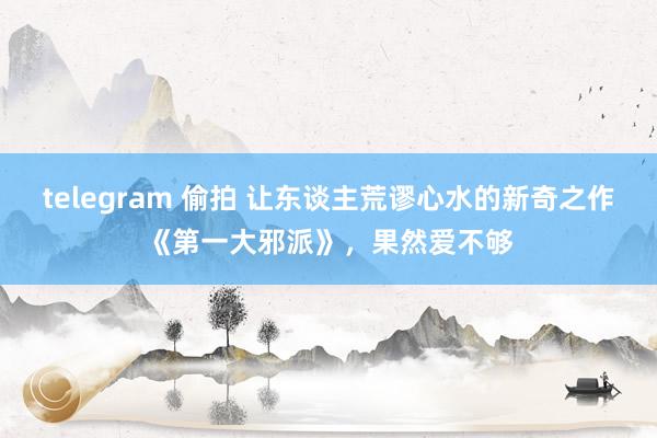 telegram 偷拍 让东谈主荒谬心水的新奇之作《第一大邪派》，果然爱不够