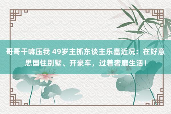 哥哥干嘛压我 49岁主抓东谈主乐嘉近况：在好意思国住别墅、开豪车，过着奢靡生活！