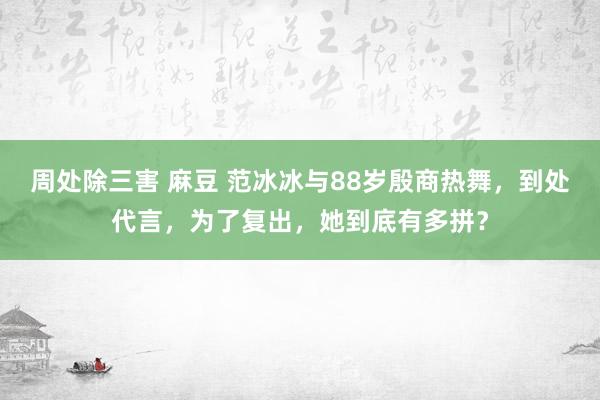 周处除三害 麻豆 范冰冰与88岁殷商热舞，到处代言，为了复出，她到底有多拼？