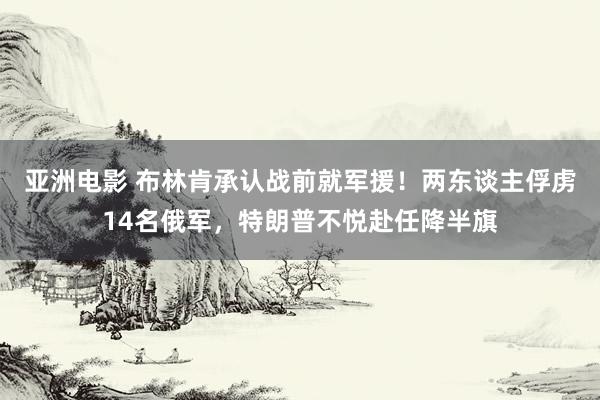 亚洲电影 布林肯承认战前就军援！两东谈主俘虏14名俄军，特朗普不悦赴任降半旗