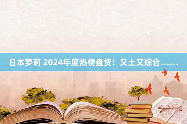 日本萝莉 2024年度热梗盘货！又土又综合……