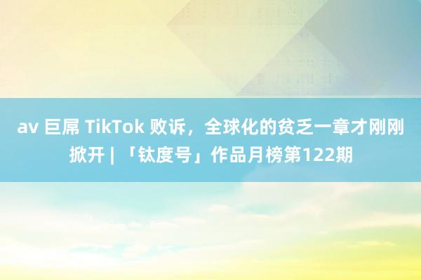 av 巨屌 TikTok 败诉，全球化的贫乏一章才刚刚掀开 | 「钛度号」作品月榜第122期