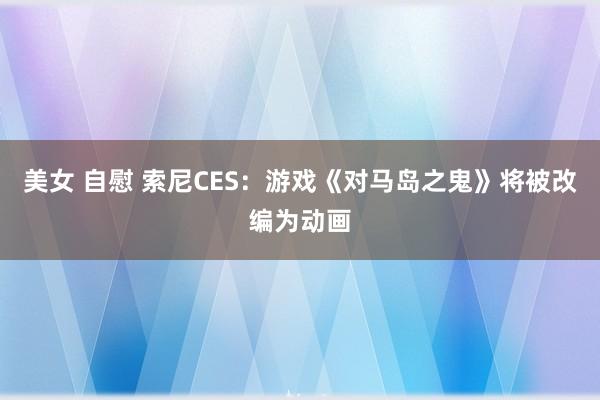 美女 自慰 索尼CES：游戏《对马岛之鬼》将被改编为动画