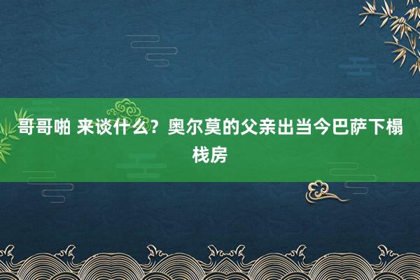 哥哥啪 来谈什么？奥尔莫的父亲出当今巴萨下榻栈房