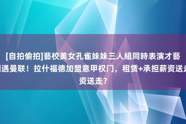 [自拍偷拍]藝校美女孔雀妹妹三人組同時表演才藝 相遇曼联！拉什福德加盟意甲权门，租赁+承担薪资送走？