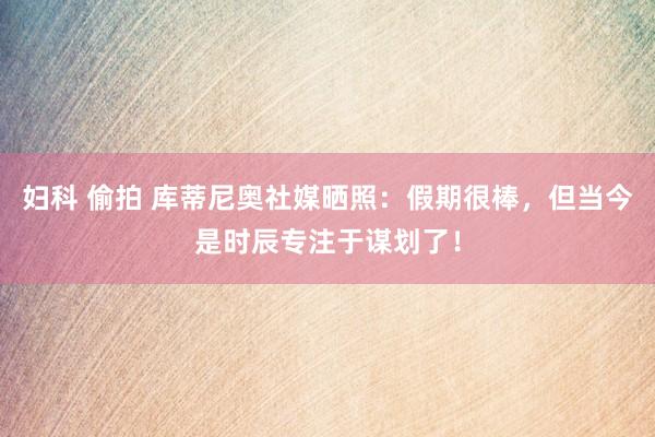 妇科 偷拍 库蒂尼奥社媒晒照：假期很棒，但当今是时辰专注于谋划了！